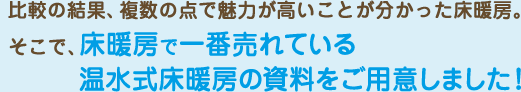 比較の結果、複数の点で魅力が高いことが分かった床暖房。そこで、床暖房で一番売れている温水式床暖房の資料をご用意しました！