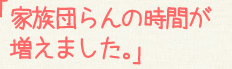 「家族団らんの時間が増えました。」