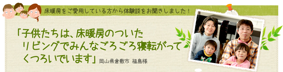 ｢子供たちは、床暖房のついたリビングでみんなごろごろ寝転がってくつろいでいます｣ 岡山県倉敷市 福島様