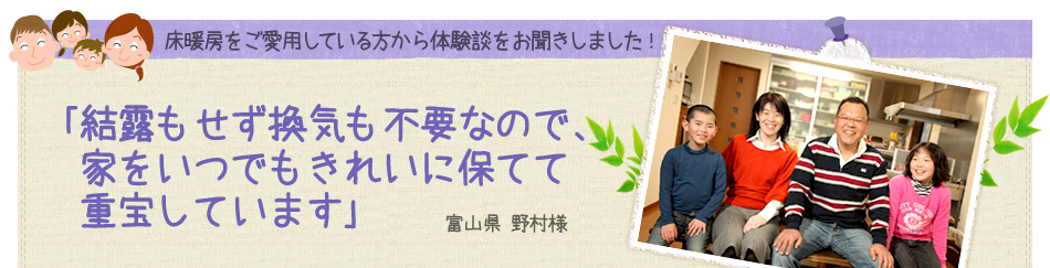 ｢結露もせず換気も不要なので、家をいつでもきれいに保てて重宝しています｣ 富山県 野村様