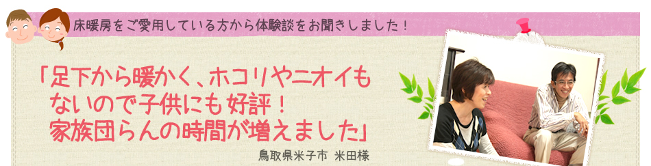 ｢足下から暖かく、ホコリやニオイもないので子供にも好評！家族団らんの時間が増えました｣ 鳥取県米子市 米田様