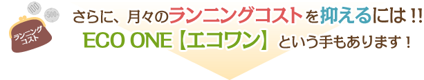 さらに、月々のランニングコストを抑えるには！！ECO ONE【エコワン】という手もあります！