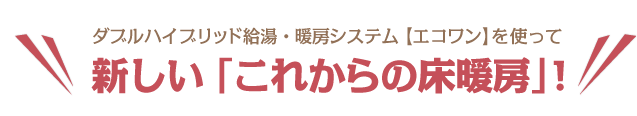 ダブルハイブリッド給湯・暖房システム【エコワン】を使って新しい「これからの床暖房」!