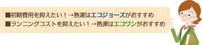 初期費用を抑えたい！→熱源はエコジョーズがおすすめ ランニングコストを抑えたい！→熱源はエコワンがおすすめ