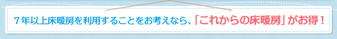 ７年以上床暖房を利用することをお考えなら、「これからの床暖房」がお得！