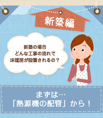 新築編　新築の場合どんな工事の流れで床暖房が設置されるの？　まずは「熱源器の配管」から！