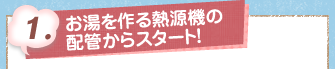 1.お湯を作る熱源機の配管からスタート！