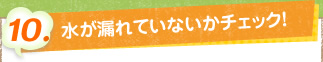 10. 水が漏れてないかをチェック！