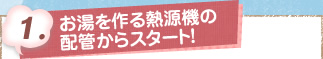 1. お湯から作る熱源機の配管からスタート！