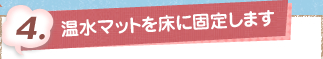 4. 温水マットを床に固定します