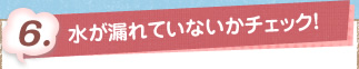 6. 水が漏れてないかをチェック！