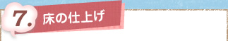 7. 床の仕上げ