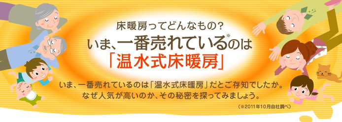 床暖房ってどんなもの？いま、一番売れているのは「温水式床暖房」いま、一番売れているのは「温水式床暖房」だとご存知でしたか。なぜ人気が高いか、その秘密を探ってみましょう。