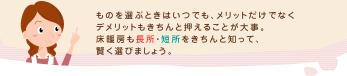 ものを選ぶときはいつでも、メリットだけでなくデメリットもきちんと押えることが大事。床暖房も長所・短所をきちんと知って、賢く選びましょう。