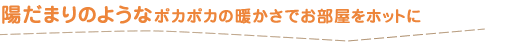 陽だまりのようなポカポカの暖かさでお部屋をホットに