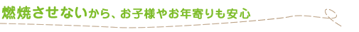 燃焼させないから、お子様やお年寄りも安心