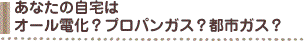 あなたの自宅はオール電化？プロパンガス？都市ガス？