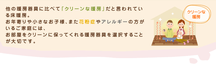 他の暖房器具に比べて「クリーンな暖房」だと言われている床暖房。お年寄りや小さなお子様、また花粉症やアレルギーの方がいるご家庭には、お部屋をクリーンに保ってくれる暖房器具を選択することが大切です。