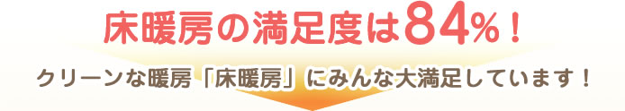 床暖房の満足度は84％！クリーンな暖房「床暖房」にみんな大満足しています！