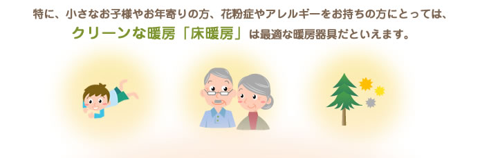 特に、小さなお子様やお年寄りの方、花粉症やアレルギーをお持ちの方にとっては、クリーンな暖房「床暖房」は最適な暖房器具だといえます。