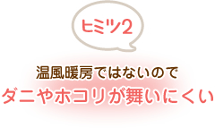 ヒミツ2 温風暖房ではないのでダニやホコリが舞いにくい