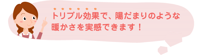 トリプル効果で、陽だまりのような暖かさを実感できます！