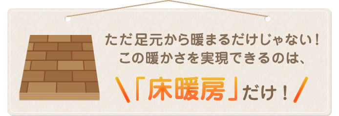 ただ足元から暖まるだけじゃない！この暖かさを実現できるのは、「床暖房」だけ！