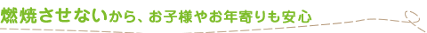 燃焼させないから、お子様やお年寄りも安心