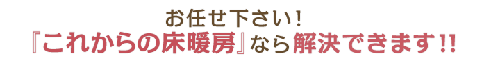 お任せ下さい！『これからの床暖房』なら解決できます!!