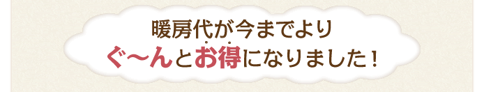 暖房代が今までよりぐ～んとお得になりました！