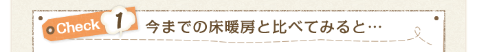 Check1 今までの床暖房と比べてみると…