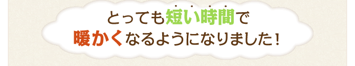 とっても短い時間で暖かくなるようになりました！