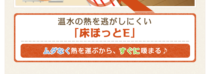 温水の熱を逃がしにくい「床ほっとE」ムダなく熱を運ぶから、すぐに暖まる♪