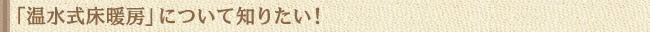 「温水式床暖房」について知りたい！