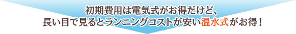 初期費用は電気式がお得だけど、長い目で見るとランニングコストが安い温水式がお得！