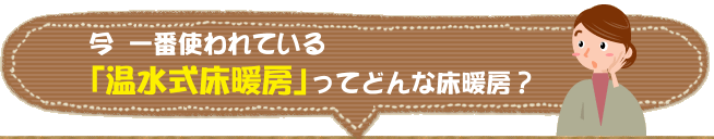 今 一番使われている「温水式床暖房」ってどんな床暖房？