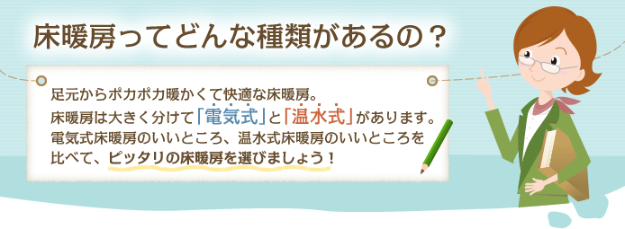 床暖房ってどんな種類があるの？足元からポカポカ暖かくて快適な床暖房。床暖房は大きく分けて「電気式」と「温水式」があります。電気式床暖房のいいところ、温水式床暖房のいいところを比べて、ピッタリの床暖房を選びましょう！