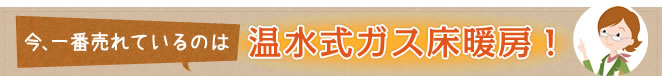 今、一番売れているのは温水式ガス床暖房！